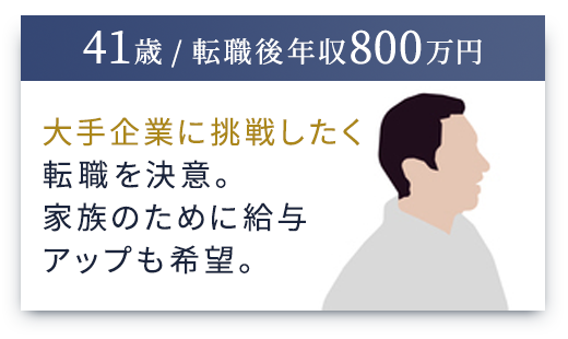 （41歳 / 転職後年収800万円）大手企業に挑戦したく転職を決意。家族のために給与アップも希望。