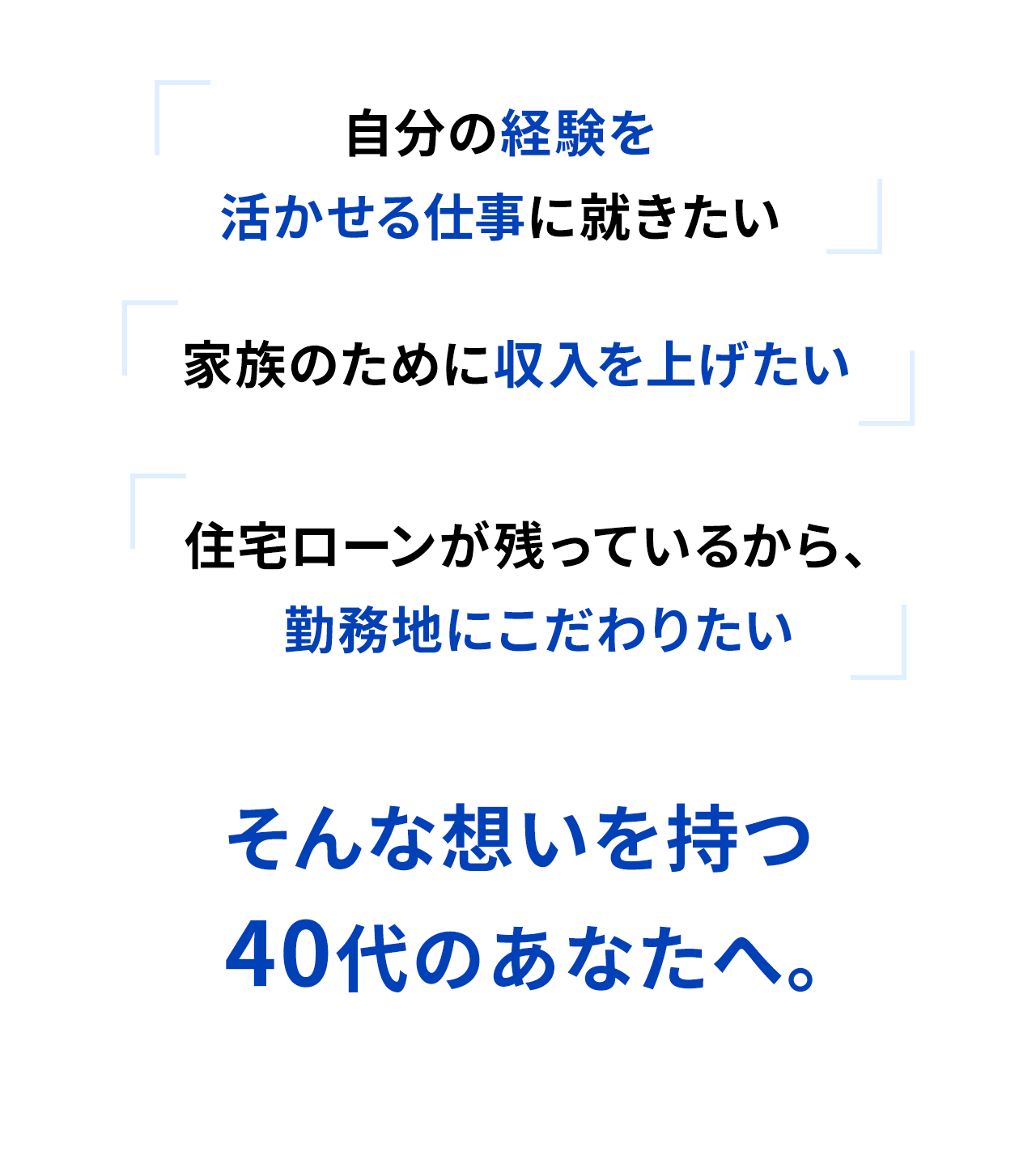自分の経験を活かせる仕事に就きたい 家族のために収入を上げたい 住宅ローンが残っているから、勤務地にこだわりたい そんな想いを持つ40代のあなたへ。