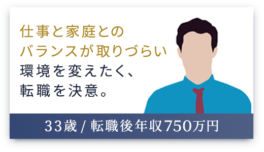 （33歳 / 転職後年収750万円）仕事と家庭とのバランスが取りづらい環境を変えたく、転職を決意