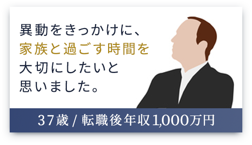 （37歳 / 転職後年収1,000万円）異動をきっかけに、家族と過ごす時間を大切にしたいと思いました。