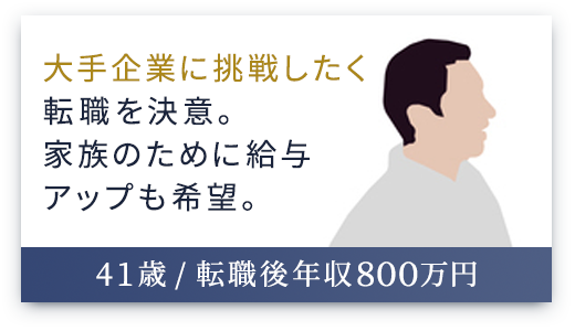 （41歳 / 転職後年収800万円）大手企業に挑戦したく転職を決意。家族のために給与アップも希望。