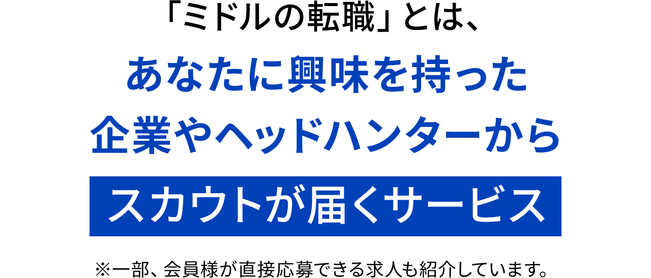 「ミドルの転職」とは、あなたに興味を持った企業やヘッドハンターからスカウトが届くサービス※一部、会員様が直接応募できる求人も紹介しています。