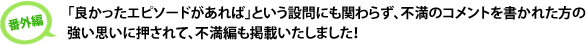  「良かったエピソードがあれば」という設問にも関わらず、不満のコメントを書かれた方の強い思いに押されて、不満編も掲載いたします！